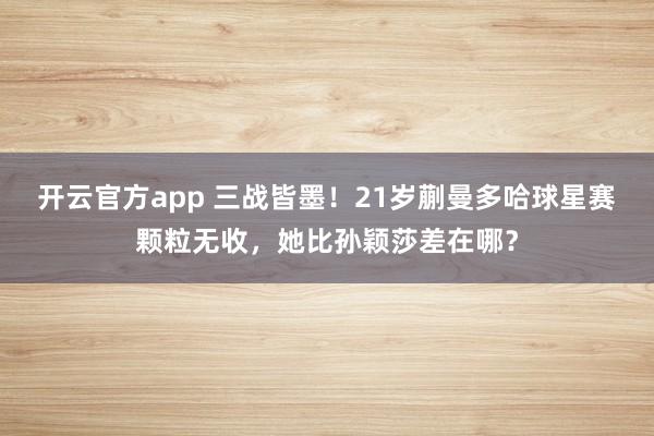 开云官方app 三战皆墨！21岁蒯曼多哈球星赛颗粒无收，她比孙颖莎差在哪？