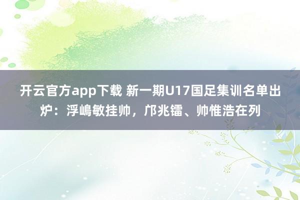 开云官方app下载 新一期U17国足集训名单出炉：浮嶋敏挂帅，邝兆镭、帅惟浩在列
