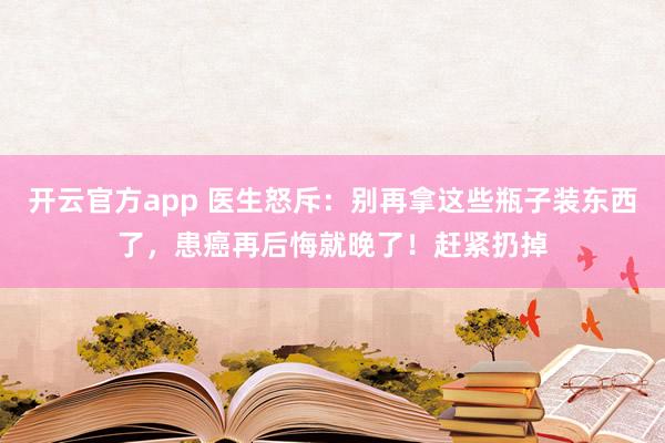 开云官方app 医生怒斥：别再拿这些瓶子装东西了，患癌再后悔就晚了！赶紧扔掉