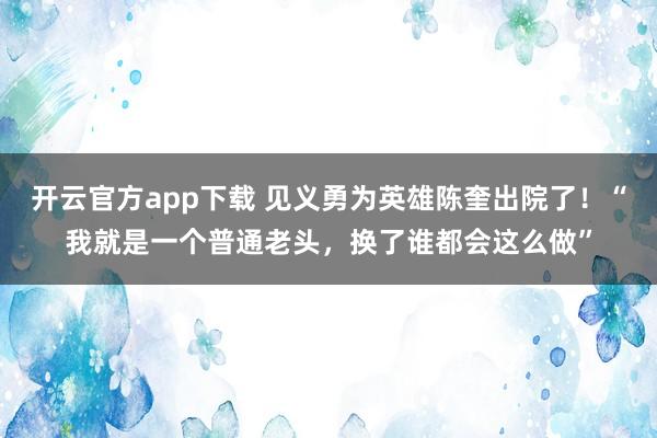 开云官方app下载 见义勇为英雄陈奎出院了！“我就是一个普通老头，换了谁都会这么做”