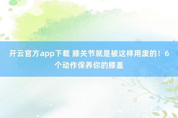 开云官方app下载 膝关节就是被这样用废的！6个动作保养你的膝盖