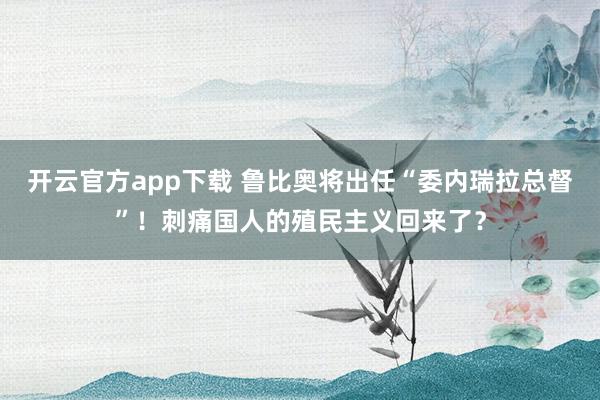 开云官方app下载 鲁比奥将出任“委内瑞拉总督”！刺痛国人的殖民主义回来了？