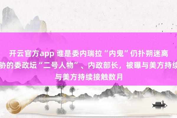 开云官方app 谁是委内瑞拉“内鬼”仍扑朔迷离；遭美威胁的委政坛“二号人物”、内政部长，被曝与美方持续接触数月