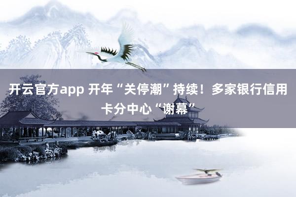 开云官方app 开年“关停潮”持续！多家银行信用卡分中心“谢幕”