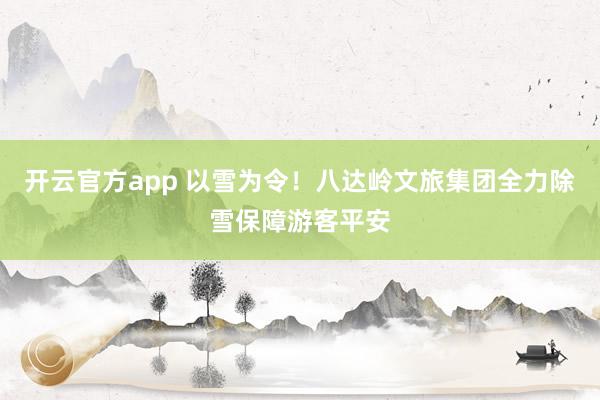 开云官方app 以雪为令！八达岭文旅集团全力除雪保障游客平安