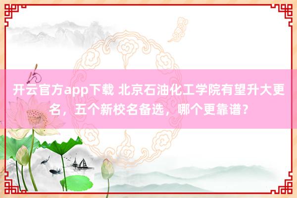 开云官方app下载 北京石油化工学院有望升大更名，五个新校名备选，哪个更靠谱？