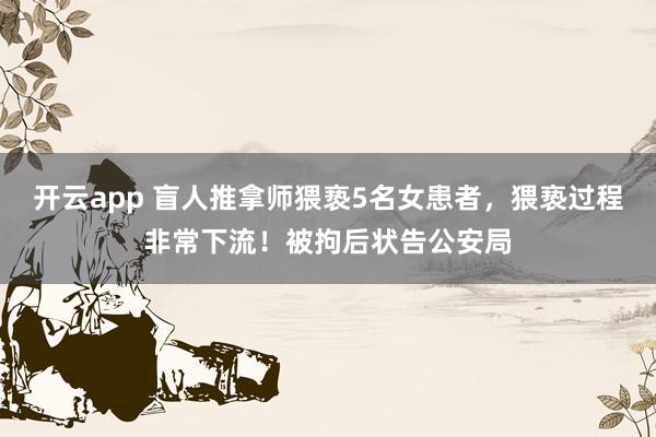 开云app 盲人推拿师猥亵5名女患者，猥亵过程非常下流！被拘后状告公安局