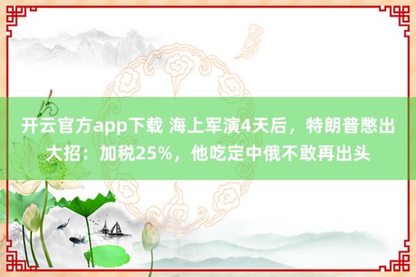 开云官方app下载 海上军演4天后，特朗普憋出大招：加税25%，他吃定中俄不敢再出头
