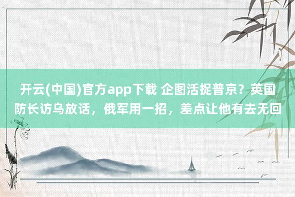 开云(中国)官方app下载 企图活捉普京？英国防长访乌放话，俄军用一招，差点让他有去无回