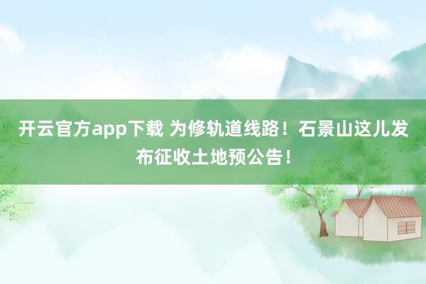开云官方app下载 为修轨道线路！石景山这儿发布征收土地预公告！