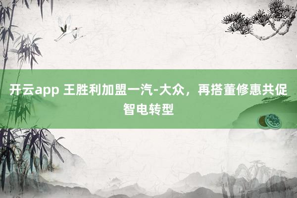 开云app 王胜利加盟一汽-大众，再搭董修惠共促智电转型