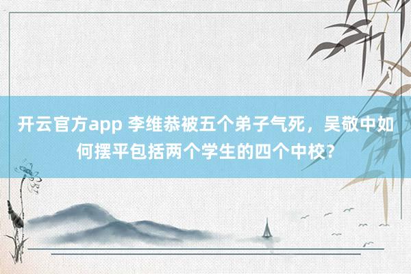 开云官方app 李维恭被五个弟子气死，吴敬中如何摆平包括两个学生的四个中校？