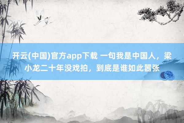 开云(中国)官方app下载 一句我是中国人，梁小龙二十年没戏拍，到底是谁如此嚣张