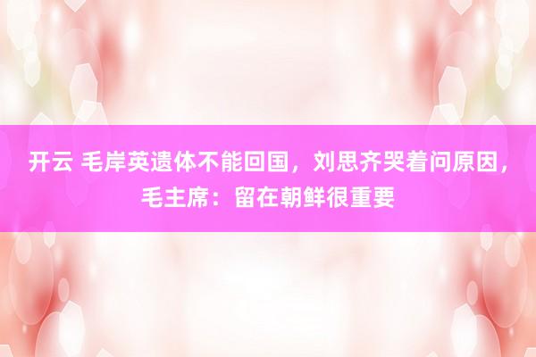 开云 毛岸英遗体不能回国，刘思齐哭着问原因，毛主席：留在朝鲜很重要