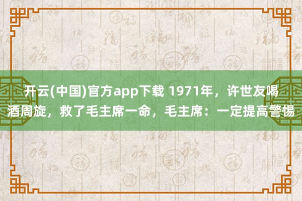开云(中国)官方app下载 1971年，许世友喝酒周旋，救了毛主席一命，毛主席：一定提高警惕