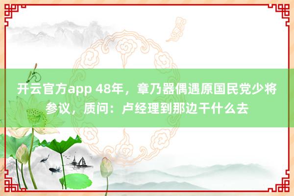 开云官方app 48年，章乃器偶遇原国民党少将参议，质问：卢经理到那边干什么去