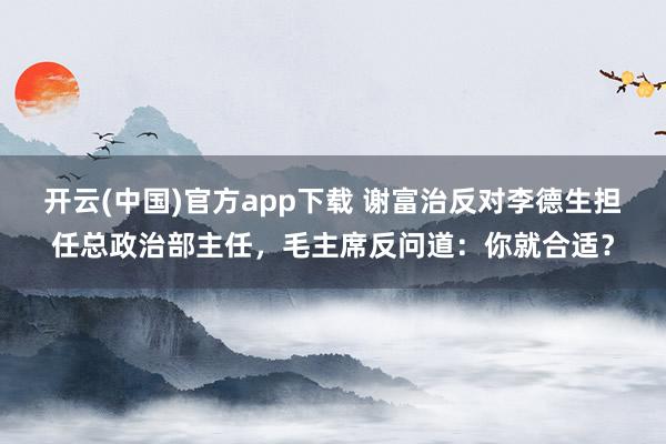 开云(中国)官方app下载 谢富治反对李德生担任总政治部主任，毛主席反问道：你就合适？
