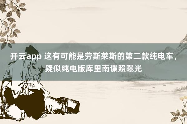 开云app 这有可能是劳斯莱斯的第二款纯电车，疑似纯电版库里南谍照曝光