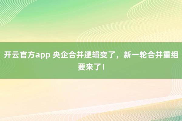 开云官方app 央企合并逻辑变了，新一轮合并重组要来了！