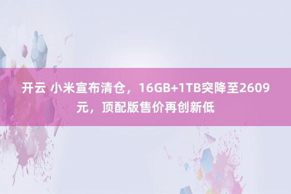 开云 小米宣布清仓，16GB+1TB突降至2609元，顶配版售价再创新低