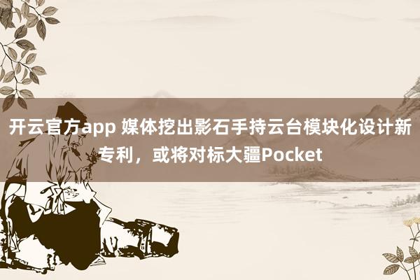 开云官方app 媒体挖出影石手持云台模块化设计新专利，或将对标大疆Pocket