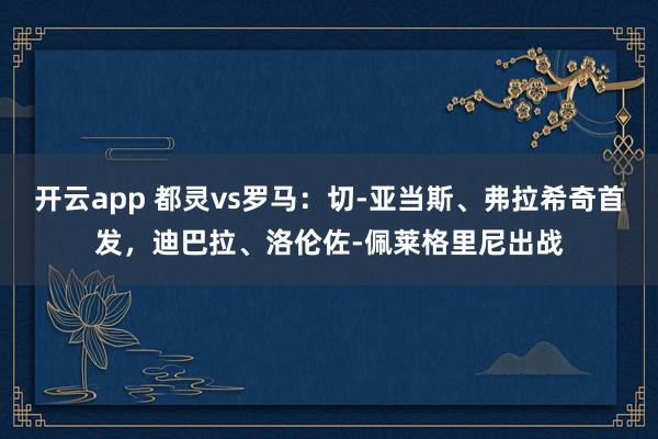 开云app 都灵vs罗马：切-亚当斯、弗拉希奇首发，迪巴拉、洛伦佐-佩莱格里尼出战