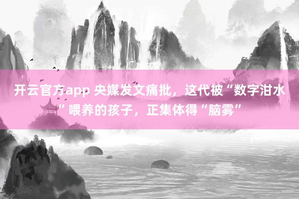 开云官方app 央媒发文痛批，这代被“数字泔水”喂养的孩子，正集体得“脑雾”