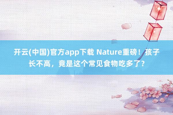 开云(中国)官方app下载 Nature重磅！孩子长不高，竟是这个常见食物吃多了？