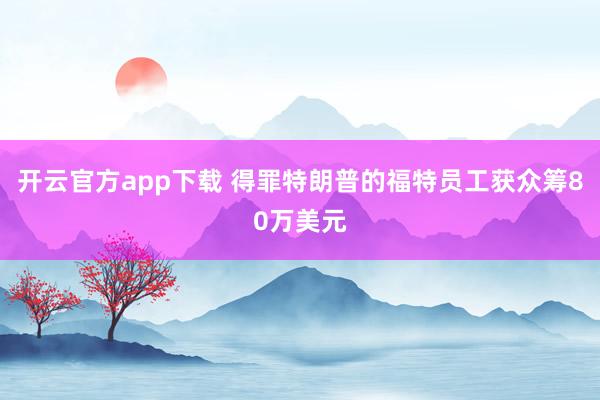 开云官方app下载 得罪特朗普的福特员工获众筹80万美元