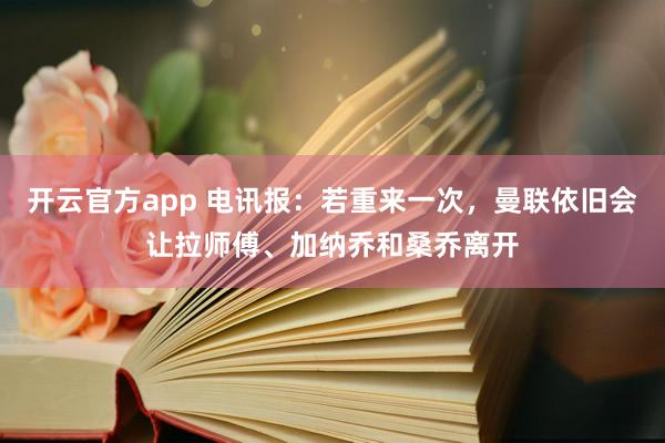 开云官方app 电讯报：若重来一次，曼联依旧会让拉师傅、加纳乔和桑乔离开