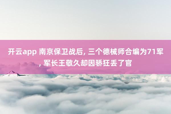 开云app 南京保卫战后, 三个德械师合编为71军, 军长王敬久却因骄狂丢了官