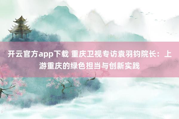 开云官方app下载 重庆卫视专访袁羽钧院长:上游重庆的绿色担当与创新实践