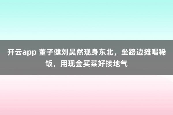 开云app 董子健刘昊然现身东北，坐路边摊喝稀饭，用现金买菜好接地气