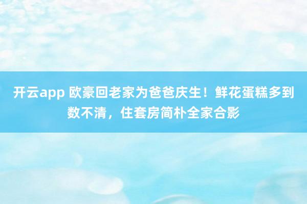 开云app 欧豪回老家为爸爸庆生!鲜花蛋糕多到数不清,住套房简朴全家合影
