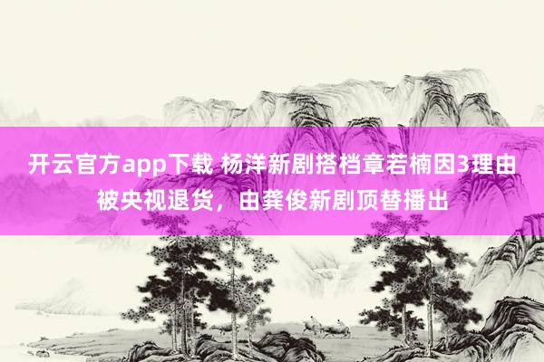 开云官方app下载 杨洋新剧搭档章若楠因3理由被央视退货,由龚俊新剧顶替播出