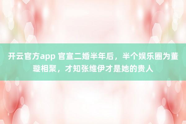 开云官方app 官宣二婚半年后,半个娱乐圈为董璇相聚,才知张维伊才是她的贵人
