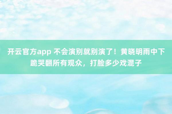 开云官方app 不会演别就别演了!黄晓明雨中下跪哭翻所有观众,打脸多少戏混子
