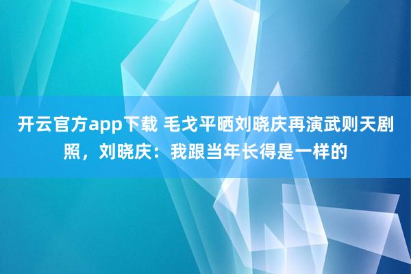 开云官方app下载 毛戈平晒刘晓庆再演武则天剧照,刘晓庆:我跟当年长得是一样的