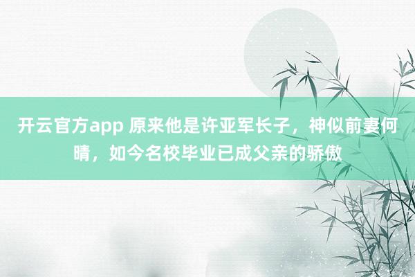 开云官方app 原来他是许亚军长子,神似前妻何晴,如今名校毕业已成父亲的骄傲