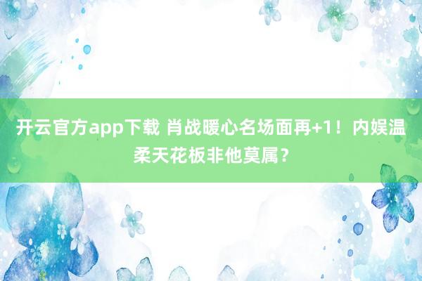 开云官方app下载 肖战暖心名场面再+1！内娱温柔天花板非他莫属？