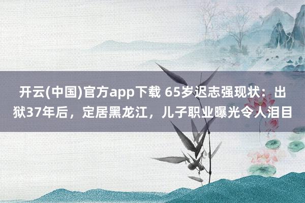 开云(中国)官方app下载 65岁迟志强现状:出狱37年后,定居黑龙江,儿子职业曝光令人泪目