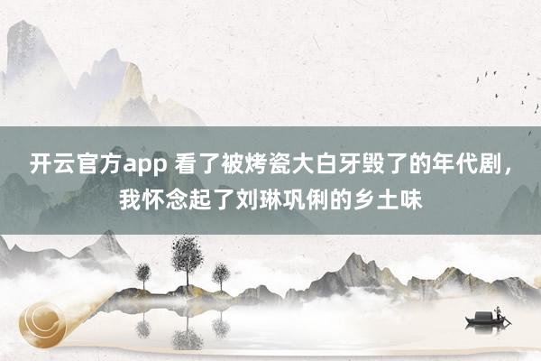 开云官方app 看了被烤瓷大白牙毁了的年代剧，我怀念起了刘琳巩俐的乡土味