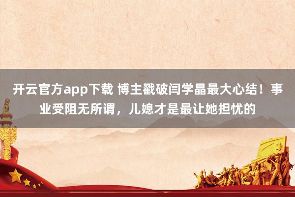 开云官方app下载 博主戳破闫学晶最大心结！事业受阻无所谓，儿媳才是最让她担忧的