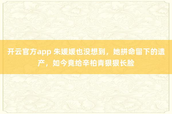 开云官方app 朱媛媛也没想到，她拼命留下的遗产，如今竟给辛柏青狠狠长脸