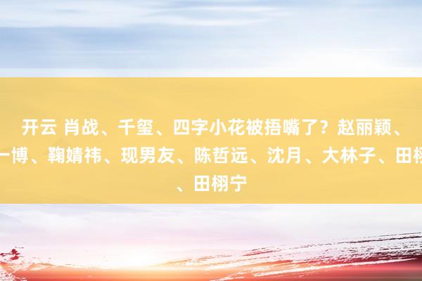 开云 肖战、千玺、四字小花被捂嘴了？赵丽颖、王一博、鞠婧祎、现男友、陈哲远、沈月、大林子、田栩宁