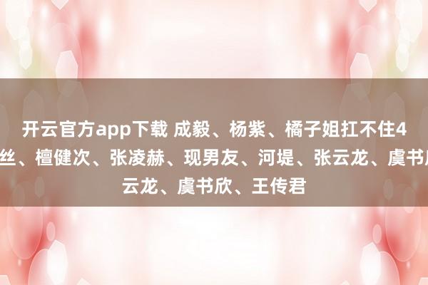 开云官方app下载 成毅、杨紫、橘子姐扛不住48猛攻？肉丝、檀健次、张凌赫、现男友、河堤、张云龙、虞书欣、王传君