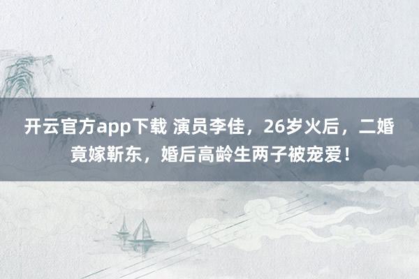 开云官方app下载 演员李佳,26岁火后,二婚竟嫁靳东,婚后高龄生两子被宠爱!
