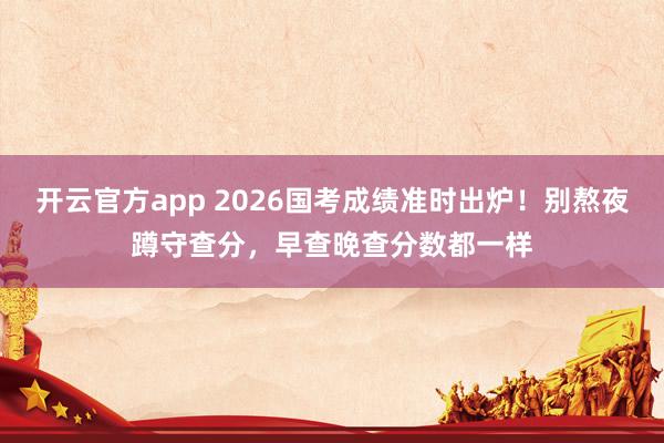 开云官方app 2026国考成绩准时出炉!别熬夜蹲守查分,早查晚查分数都一样