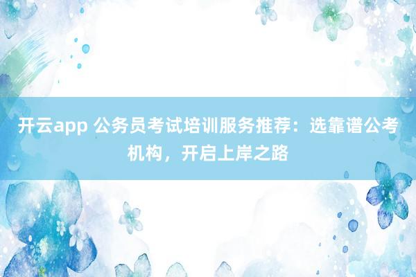 开云app 公务员考试培训服务推荐:选靠谱公考机构,开启上岸之路