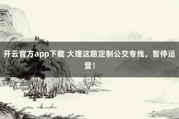 开云官方app下载 大理这路定制公交专线，暂停运营！